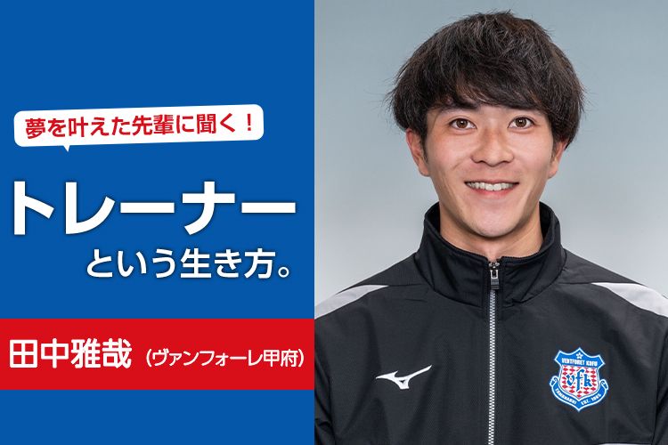 夢を叶えた先輩に聞く！トレーナーという生き方。田中雅哉（ヴァンフォーレ甲府）