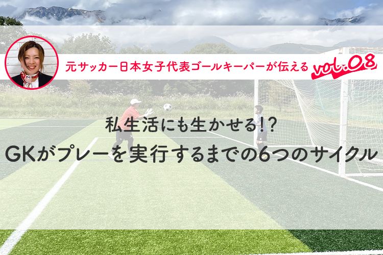 第8回『私生活にも生かせる！？ GKがプレーを実行するまでの6つのサイクル』