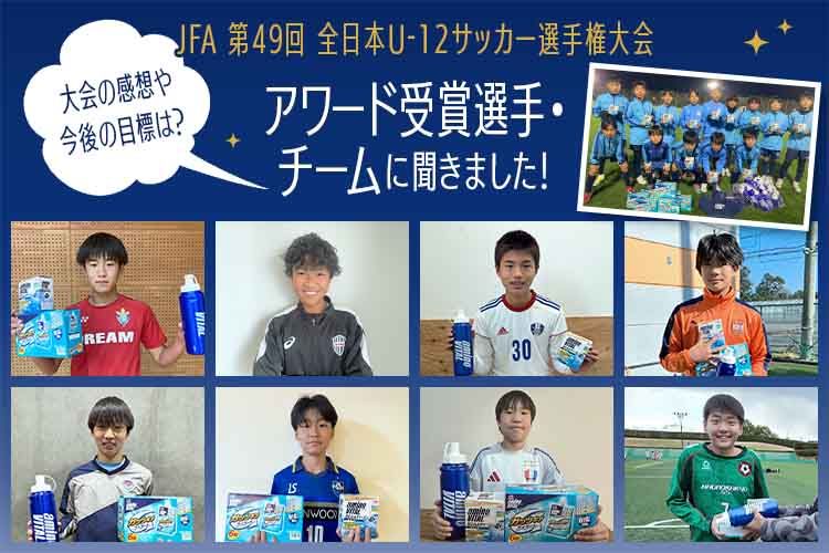大会の感想や今後の目標は？ 「JFA 第49回全日本U-12サッカー選手権大会」アワード受賞選手・チームに聞きました！