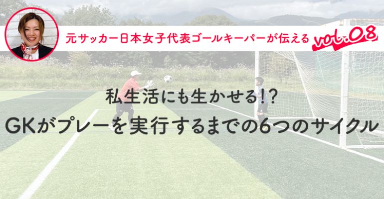 第8回『私生活にも生かせる！？ GKがプレーを実行するまでの6つのサイクル』 | サカママ