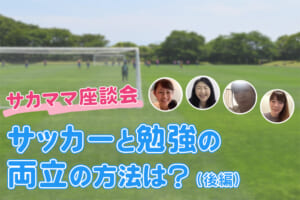 サッカーと勉強の両立の方法は？ぶっちゃけ！サカママ座談会（後編）