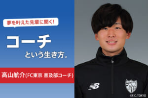 夢を叶えた先輩に聞く！コーチという生き方（高山航介／FC東京 普及部コーチ）