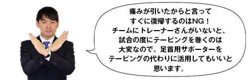 痛みが引いたからと言ってすぐに復帰するのはNG！チームにトレーナーさんがいないと、試合の度にテーピングを巻くのは大変なので、足首用サポーターをテーピングの代わりに活用してもいいと思います。