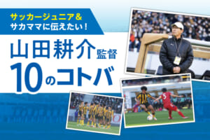 サッカージュニア＆サカママに伝えたい！山田耕介監督10のコトバ