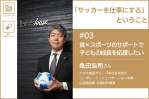 「サッカーを仕事にする」ということ　＃03 ハウス食品グループ本社株式会社 亀田浩司さん